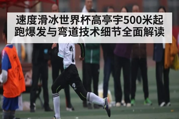 速度滑冰世界杯高亭宇500米起跑爆发与弯道技术细节全面解读